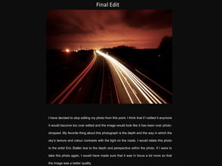 Final Edit I have decided to stop editing my photo from this point. I think that if I edited it anymore it would become too over edited and the image would look like it has been over photo-shopped. My favorite thing about this photograph is the depth and the way in which the sky’s texture and colour contrasts with the light on the roads. I would relate this photo to the artist  Eric Staller due to the depth and perspective within the photo. If I were to take this photo again, I would have made sure that it was in focus a lot more so that the image was a better quality 