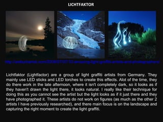 LICHTFAKTOR http://weburbanist.com/2008/07/07/10-amazing-light-graffiti-artists-and-photographers/ Lichtfaktor (Lightfactor) are a group of light graffiti artists from Germany. They mainly use LED sticks and LED torches to create this effects. Alot of the time, they do there work in the late afternoon, where it isn't completely dark, so it looks as if they haven't drawn the light there, it looks natural. I really like their technique for doing this as you cannot see the artist but the light looks as if it just there and they have photographed it. These artists do not work on figures (as much as the other 2 artists I have previously researched), and there main focus is on the landscape and capturing the right moment to create the light graffiti. 