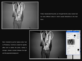Firstly I desaturated the photo, as I thought that the colour version had too many different colours in which caused distractions to the main focus Next, I decided to use the ‘replace colour’ tool on Photoshop. I did this to create the vignette effect and to darken the photo, making a stronger, sharper contrast between the light and the grayscale background. 
