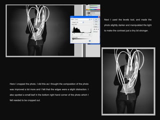 Next I used the levels tool, and made the photo slightly darker and manipulated the light to make the contrast just a tiny bit stronger. Here I cropped the photo. I did this as I thought the composition of the photo was improved a lot more and I felt that the edges were a slight distraction. I also spotted a small leaf in the bottom right hand corner of the photo which I felt needed to be cropped out. 