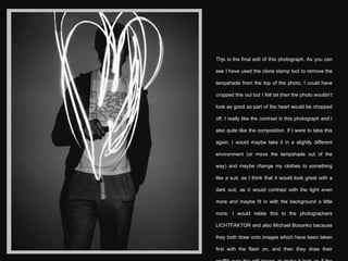 Thjs is the final edit of this photograph. As you can see I have used the clone stamp tool to remove the lampshade from the top of the photo, I could have cropped this out but I felt tat then the photo wouldn’t look as good as part of the heart would be chopped off. I really like the contrast in this photograph and I also quite like the composition. If I were to take this again, I would maybe take it in a slightly different environment (or move the lampshade out of the way) and maybe change my clothes to something like a suit, as I think that it would look great with a dark suit, as it would contrast with the light even more and maybe fit in with the background a little more. I would relate this to the photographers  LICHTFAKTOR and also Michael Bosanko because they both draw onto images which have been taken first with the flash on, and then they draw their graffiti over the still image, to make it look as if the light was naturally there when they took it. 