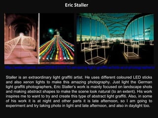 Eric Staller http://weburbanist.com/2008/07/07/10-amazing-light-graffiti-artists-and-photographers/ Staller is an extraordinary light graffiti artist. He uses different coloured LED sticks and also xenon lights to make this amazing photography. Just light the German light graffiti photographers, Eric Staller’s work is mainly focused on landscape shots and making abstract shapes to make the scene look natural (to an extent). His work inspires me to want to try and create this type of abstract light graffiti. Also, in some of his work it is at night and other parts it is late afternoon, so I am going to experiment and try taking photo in light and late afternoon, and also in daylight too.  