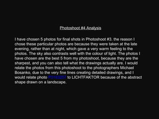 Photoshoot #4 Analysis I have chosen 5 photos for final shots in Photoshoot #3. the reason I chose these particular photos are because they were taken at the late evening, rather than at night, which gave a very warm feeling to the photos. The sky also contrasts well with the colour of light. The photos I have chosen are the best 5 from my photoshoot, because they are the sharpest, and you can also tell what the drawings actually are. I would relate the photos from this photoshoot to the photographers Michael Bosanko, due to the very fine lines creating detailed drawings, and I would relate photo  P3163257  to LICHTFAKTOR because of the abstract shape drawn on a landscape. 