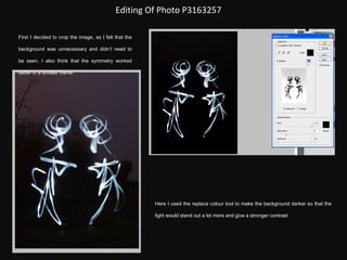 Editing Of Photo P3163257 First I decided to crop the image, as I felt that the background was unnecessary and didn’t need to be seen. I also think that the symmetry worked better in a smaller frame. Here I used the replace colour tool to make the background darker so that the light would stand out a lot more and give a stronger contrast 