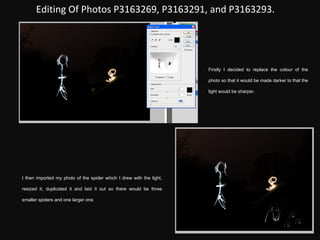 Editing Of Photos P3163269, P3163291, and P3163293. Firstly I decided to replace the colour of the photo so that it would be made darker to that the light would be sharper. I then imported my photo of the spider which I drew with the light, resized it, duplicated it and laid it out so there would be three smaller spiders and one larger one. 