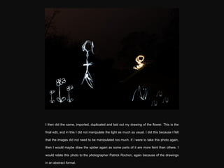 I then did the same, imported, duplicated and laid out my drawing of the flower. This is the final edit, and in this I did not manipulate the light as much as usual. I did this because I felt that the images did not need to be manipulated too much. If I were to take this photo again, then I would maybe draw the spider again as some parts of it are more feint than others. I would relate this photo to the photographer Patrick Rochon, again because of the drawings in an abstract format. 