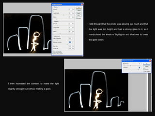 I still thought that the photo was glowing too much and that the light was too bright and had a strong glare to it, so I manipulated the levels of highlights and shadows to lower the glare down. I then increased the contrast to make the light slightly stronger but without making a glare. 