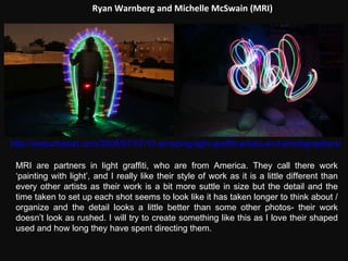 Ryan Warnberg and Michelle McSwain (MRI) http://weburbanist.com/2008/07/07/10-amazing-light-graffiti-artists-and-photographers/ MRI are partners in light graffiti, who are from America. They call there work ‘painting with light’, and I really like their style of work as it is a little different than every other artists as their work is a bit more suttle in size but the detail and the time taken to set up each shot seems to look like it has taken longer to think about / organize and the detail looks a little better than some other photos- their work doesn’t look as rushed. I will try to create something like this as I love their shaped used and how long they have spent directing them. 