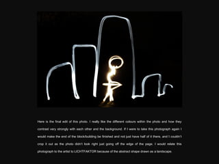 Here is the final edit of this photo. I really like the different colours within the photo and how they contrast very strongly with each other and the background. If I were to take this photograph again I would make the end of the block/building be finished and not just have half of it there, and I couldn’t crop it out as the photo didn’t look right just going off the edge of the page. I would relate this photograph to the artist  to LICHTFAKTOR because of the abstract shape drawn as a landscape. 