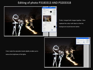 Editing of photo P3183313 AND P3203318 Firstly I merged both images together. I then replaced the colour with black so that the background would become darker. I then made the saturation levels slightly smaller just to reduce the brightness of the lights. 