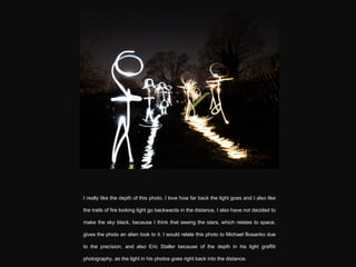 I really like the depth of this photo. I love how far back the light goes and I also like the trails of fire looking light go backwards in the distance, I also have not decided to make the sky black, because I think that seeing the stars, which relates to space, gives the photo an alien look to it. I would relate this photo to Michael Bosanko due to the precision, and also  Eric Staller because of the depth in his light graffiti photography, as the light in his photos goes right back into the distance. 