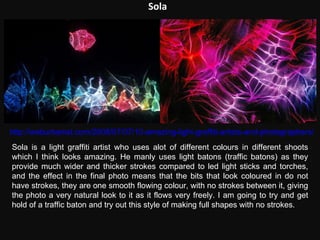 Sola http://weburbanist.com/2008/07/07/10-amazing-light-graffiti-artists-and-photographers/ Sola is a light graffiti artist who uses alot of different colours in different shoots which I think looks amazing. He manly uses light batons (traffic batons) as they provide much wider and thicker strokes compared to led light sticks and torches, and the effect in the final photo means that the bits that look coloured in do not have strokes, they are one smooth flowing colour, with no strokes between it, giving the photo a very natural look to it as it flows very freely. I am going to try and get hold of a traffic baton and try out this style of making full shapes with no strokes.  