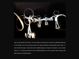 Here is the final edit of this photo. I love the depth in this photo and I would most definitely relate this to Eric Staller, due to his amazing precision and depth throughout his light graffiti photo shoots. If I were to take this again I would make the fire slightly bigger and maybe a bit sharper, or even maybe colour it in. I would also relate this work to Michael Bosanko as of his precision when drawing with light and also the abstract figures. 