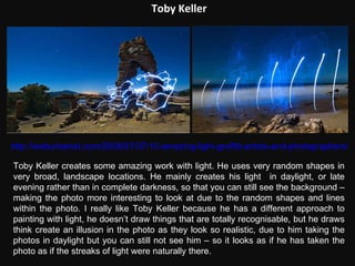 Toby Keller http://weburbanist.com/2008/07/07/10-amazing-light-graffiti-artists-and-photographers/ Toby Keller creates some amazing work with light. He uses very random shapes in very broad, landscape locations. He mainly creates his light  in daylight, or late evening rather than in complete darkness, so that you can still see the background – making the photo more interesting to look at due to the random shapes and lines within the photo. I really like Toby Keller because he has a different approach to painting with light, he doesn’t draw things that are totally recognisable, but he draws think create an illusion in the photo as they look so realistic, due to him taking the photos in daylight but you can still not see him – so it looks as if he has taken the photo as if the streaks of light were naturally there. 