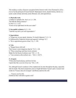 This tendency to place character conception before historic truth is best illustrated in Julius
Caesar by the portrayal of Caesar himself. Shakespeare insists, despite history, that he is a
tyrant, weak in body and mind, easily flattered, vain, and superstitious.
1. Physically weak.
a. Subject to epileptic fits. Act I, sc. 2, 1. 256.
"He hath the falling sickness."
b. Deaf. I, 2, 1. 213.
"Come on my right hand, for this ear is deaf."
2. Susceptible to flattery. II, 2, 1. 91.
"And this way have you well expounded it."
3. Superstitious.
a. "Forget not, in your speed, Antonius, To touch Calpurnia." I, 2, 1. 6.
b. Influenced by Calpurnia's dream and augurers' warnings. II, 2.
c. "He is superstitious grown of late," II, i, 1. 195.
4. Vain.
a. "Danger knows full well
That Caesar is more dangerous than he." II, 2, 1. 44.
b. "These crouchings and these lowly curtesies
Might fire the blood of ordinary men." III, 1, 1. 36.
c. "I am constant as the northern star ..." III, I, 1. 60-73.
5. Arrogant.
"If thou dost bend and pray and fawn for him
I spurn thee like a cur out of my way." III, i, 1.45.
Yet, although Caesar's weakness is thus emphasized, he rules throughout the play, especially
after his death. The chief conspirators must at length fall before Caesar's spirit. Cassius's last
words are "Caesar, thou art revenged," and Brutus ends his life with
. . . "Caesar, now be still;
I killed not thee with half so good a will."
 