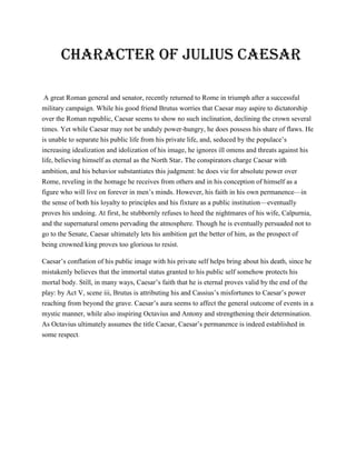 Character of Julius Caesar
A great Roman general and senator, recently returned to Rome in triumph after a successful
military campaign. While his good friend Brutus worries that Caesar may aspire to dictatorship
over the Roman republic, Caesar seems to show no such inclination, declining the crown several
times. Yet while Caesar may not be unduly power-hungry, he does possess his share of flaws. He
is unable to separate his public life from his private life, and, seduced by the populace’s
increasing idealization and idolization of his image, he ignores ill omens and threats against his
life, believing himself as eternal as the North Star. The conspirators charge Caesar with
ambition, and his behavior substantiates this judgment: he does vie for absolute power over
Rome, reveling in the homage he receives from others and in his conception of himself as a
figure who will live on forever in men’s minds. However, his faith in his own permanence—in
the sense of both his loyalty to principles and his fixture as a public institution—eventually
proves his undoing. At first, he stubbornly refuses to heed the nightmares of his wife, Calpurnia,
and the supernatural omens pervading the atmosphere. Though he is eventually persuaded not to
go to the Senate, Caesar ultimately lets his ambition get the better of him, as the prospect of
being crowned king proves too glorious to resist.
Caesar’s conflation of his public image with his private self helps bring about his death, since he
mistakenly believes that the immortal status granted to his public self somehow protects his
mortal body. Still, in many ways, Caesar’s faith that he is eternal proves valid by the end of the
play: by Act V, scene iii, Brutus is attributing his and Cassius’s misfortunes to Caesar’s power
reaching from beyond the grave. Caesar’s aura seems to affect the general outcome of events in a
mystic manner, while also inspiring Octavius and Antony and strengthening their determination.
As Octavius ultimately assumes the title Caesar, Caesar’s permanence is indeed established in
some respect.
 
