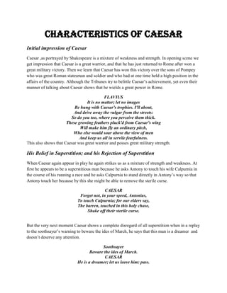Characteristics of Caesar
Initial impression of Caesar
Caesar ,as portrayed by Shakespeare is a mixture of weakness and strength. In opening scene we
get impression that Caesar is a great warrior, and that he has just returned to Rome after won a
great military victory. Then we learn that Caesar has won this victory over the sons of Pompey
who was great Roman statesman and soldier and who had at one time held a high position in the
affairs of the country. Although the Tribunes try to belittle Caesar’s achievement, yet even their
manner of talking about Caesar shows that he wields a great power in Rome.
FLAVIUS
It is no matter; let no images
Be hung with Caesar's trophies. I'll about,
And drive away the vulgar from the streets:
So do you too, where you perceive them thick.
These growing feathers pluck'd from Caesar's wing
Will make him fly an ordinary pitch,
Who else would soar above the view of men
And keep us all in servile fearfulness.
This also shows that Caesar was great warrior and posses great military strength.
His Belief in Superstition; and his Rejection of Superstition
When Caesar again appear in play he again strikes us as a mixture of strength and weakness. At
first he appears to be a superstitious man because he asks Antony to touch his wife Calpurnia in
the course of his running a race and he asks Calpurnia to stand directly in Antony’s way so that
Antony touch her because by this she might be able to remove the sterile curse.
CAESAR
Forget not, in your speed, Antonius,
To touch Calpurnia; for our elders say,
The barren, touched in this holy chase,
Shake off their sterile curse.
But the very next moment Caesar shows a complete disregard of all superstition when in a replay
to the soothsayer’s warning to beware the ides of March, he says that this man is a dreamer and
doesn’t deserve any attention.
Soothsayer
Beware the ides of March.
CAESAR
He is a dreamer; let us leave him: pass.
 