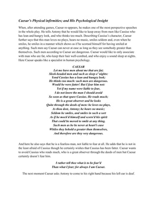 Caesar’s Physical infirmities; and His Psychological Insight
When, after attending games, Caesar re-appears, he makes one of the most perspective speeches
in the whole play. He tells Antony that he would like to keep away from men like Cassius who
has lean and hungry look, and who thinks too much. Describing Cassius’s character, Caesar
further says that this man loves no plays, hears no music, smiles seldom and, even when he
smiles, he smiles in a manner which shows as if he scorned himself for having smiled at
anything. Such men say Caesar can never at ease as long as they see somebody greater than
themselves. Such men according to Caesar are dangerous. Caesar would like to only associate
with man who are fat, who keep their hair well-combed, and who enjoy a sound sleep at nights.
Here Caesar speaks like a specialist in human psychology.
CAESAR
Let me have men about me that are fat;
Sleek-headed men and such as sleep o' nights:
Yond Cassius has a lean and hungry look;
He thinks too much: such men are dangerous.
Would he were fatter! But I fear him not:
Yet if my name were liable to fear,
I do not know the man I should avoid
So soon as that spare Cassius. He reads much;
He is a great observer and he looks
Quite through the deeds of men: he loves no plays,
As thou dost, Antony; he hears no music;
Seldom he smiles, and smiles in such a sort
As if he mock'd himself and scorn'd his spirit
That could be moved to smile at any thing.
Such men as he be never at heart's ease
Whiles they behold a greater than themselves,
And therefore are they very dangerous.
And here he also says that he is a fearless man, not liable to fear at all. He adds that he is not in
the least afraid of Cassius though he certainly wishes that Cassius has been fatter. Caesar wants
to avoid Cassius who reads much, who is a great observer through the deeds of men but Caesar
certainly doesn’t fear him.
I rather tell thee what is to be fear'd
Than what I fear; for always I am Caesar.
The next moment Caesar asks Antony to come to his right hand because his left ear is deaf.
 
