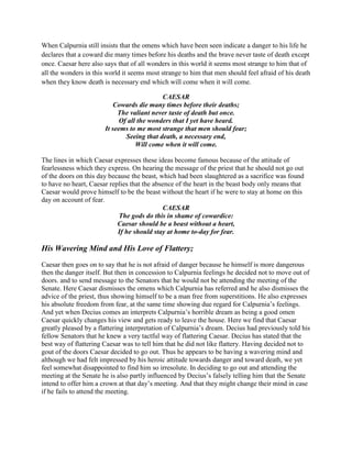 When Calpurnia still insists that the omens which have been seen indicate a danger to his life he
declares that a coward die many times before his deaths and the brave never taste of death except
once. Caesar here also says that of all wonders in this world it seems most strange to him that of
all the wonders in this world it seems most strange to him that men should feel afraid of his death
when they know death is necessary end which will come when it will come.
CAESAR
Cowards die many times before their deaths;
The valiant never taste of death but once.
Of all the wonders that I yet have heard.
It seems to me most strange that men should fear;
Seeing that death, a necessary end,
Will come when it will come.
The lines in which Caesar expresses these ideas become famous because of the attitude of
fearlessness which they express. On hearing the message of the priest that he should not go out
of the doors on this day because the beast, which had been slaughtered as a sacrifice was found
to have no heart, Caesar replies that the absence of the heart in the beast body only means that
Caesar would prove himself to be the beast without the heart if he were to stay at home on this
day on account of fear.
CAESAR
The gods do this in shame of cowardice:
Caesar should be a beast without a heart,
If he should stay at home to-day for fear.
His Wavering Mind and His Love of Flattery;
Caesar then goes on to say that he is not afraid of danger because he himself is more dangerous
then the danger itself. But then in concession to Calpurnia feelings he decided not to move out of
doors. and to send message to the Senators that he would not be attending the meeting of the
Senate. Here Caesar dismisses the omens which Calpurnia has referred and he also dismisses the
advice of the priest, thus showing himself to be a man free from superstitions. He also expresses
his absolute freedom from fear, at the same time showing due regard for Calpurnia’s feelings.
And yet when Decius comes an interprets Calpurnia’s horrible dream as being a good omen
Caesar quickly changes his view and gets ready to leave the house. Here we find that Caesar
greatly pleased by a flattering interpretation of Calpurnia’s dream. Decius had previously told his
fellow Senators that he knew a very tactful way of flattering Caesar. Decius has stated that the
best way of flattering Caesar was to tell him that he did not like flattery. Having decided not to
gout of the doors Caesar decided to go out. Thus he appears to be having a wavering mind and
although we had felt impressed by his heroic attitude towards danger and toward death, we yet
feel somewhat disappointed to find him so irresolute. In deciding to go out and attending the
meeting at the Senate he is also partly influenced by Decius’s falsely telling him that the Senate
intend to offer him a crown at that day’s meeting. And that they might change their mind in case
if he fails to attend the meeting.
 