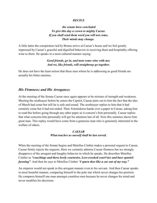 DECIUS
the senate have concluded
To give this day a crown to mighty Caesar.
If you shall send them word you will not come,
Their minds may change.
A little latter the conspirators led by Brutus arrive at Caesar’s house and we feel greatly
impressed by Caesar’s graceful and dignified behavior in receiving them and hospitably offering
wine to them. He speaks in a most cultured manner saying:
Good friends, go in, and taste some wine with me;
And we, like friends, will straightway go together.
He does not have the least notion that these men whom he is addressing as good friends are
actually his bitter enemies.
His Firmness; and His Arrogance;
At the meeting of the Senate Caesar once again appears to be mixture of strength and weakness.
Meeting the soothsayer before he enters the Capitol, Caesar pints out to him the fact that the ides
of March had come but still he is safe and sound. The soothsayer replies to him that it had
certainly come but it had not ended. Then Artemidorus hands over a paper to Caesar, asking him
to read this before going through any other paper as it concern’s him personally. Caesar replies
that what concerns him personally will get his attention last of all. Now this sentence shows him
great man. This replay would have come from a generous man who is genuinely interested in the
welfare of others.
CAESAR
What touches us ourself shall be last served.
When the meeting of the Senate begins and Metellus Cimber makes a personal request to Caesar,
Caesar firmly rejects the requests. Here we certainly admires Caesar firmness but we strongly
disapprove of the arrogant and haughty behavior in which he speaks. He describes Metellus
Cimber as “couchings and these lowly courtesies, Low-crooked court'sies and base spaniel-
fawning”. And then he says to Metellus Cimber “I spurn thee like a cur out of my way.”
An emperor would not speak in this arrogant manner even to his servant. And then Caesar speaks
in most boastful manner, comparing himself to the pole star which never changes his position.
He compares himself one man amongst countless men because he never changes his mind and
never modifies his decisions.
 