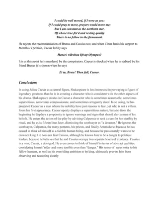 I could be well moved, if I were as you:
If I could pray to move, prayers would move me:
But I am constant as the northern star,
Of whose true-fix'd and resting quality
There is no fellow in the firmament.
He rejects the recommendation of Brutus and Cassius too; and when Cinna lends his support to
Metellus’s petition, Caesar loftily says
Hence! wilt thou lift up Olympus?
It is at this point he is murdered by the conspirators. Caesar is shocked when he is stabbed by his
friend Brutus it is shown when he says
Et tu, Brute! Then fall, Caesar.
Conclusion:
In using Julius Caesar as a central figure, Shakespeare is less interested in portraying a figure of
legendary greatness than he is in creating a character who is consistent with the other aspects of
his drama. Shakespeare creates in Caesar a character who is sometimes reasonable, sometimes
superstitious, sometimes compassionate, and sometimes arrogantly aloof. In so doing, he has
projected Caesar as a man whom the nobility have just reasons to fear, yet who is not a villain.
From his first appearance, Caesar openly displays a superstitious nature, but also from the
beginning he displays a propensity to ignore warnings and signs that should alert a man of his
beliefs. He enters the action of the play by advising Calpurnia to seek a cure for her sterility by
ritual, and he exits fifteen lines later, dismissing the soothsayer as "a dreamer." He ignores the
soothsayer, Calpurnia, the many portents, his priests, and finally Artemidorus because he has
ceased to think of himself as a fallible human being, and because he passionately wants to be
crowned king. He does not fear Cassius, although he knows him to be a danger to political
leaders, because he believes that he and Cassius occupy two separate levels of existence. Cassius
is a man; Caesar, a demigod. He even comes to think of himself in terms of abstract qualities,
considering himself older and more terrible even than "danger." His sense of superiority to his
fellow humans, as well as his overriding ambition to be king, ultimately prevent him from
observing and reasoning clearly.
 
