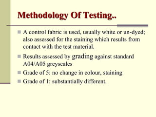 Methodology Of Testing..
 A control fabric is used, usually white or un-dyed;
  also assessed for the staining which results from
  contact with the test material.
 Results assessed by grading against standard
  A04/A05 greyscales
 Grade of 5: no change in colour, staining
 Grade of 1: substantially different.
 