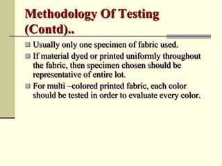 Methodology Of Testing
(Contd)..
 Usually only one specimen of fabric used.
 If material dyed or printed uniformly throughout
  the fabric, then specimen chosen should be
  representative of entire lot.
 For multi –colored printed fabric, each color
  should be tested in order to evaluate every color.
 