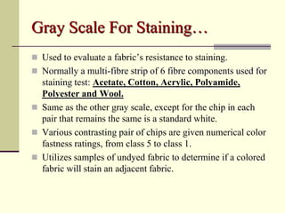 Gray Scale For Staining…
 Used to evaluate a fabric’s resistance to staining.
 Normally a multi-fibre strip of 6 fibre components used for
  staining test: Acetate, Cotton, Acrylic, Polyamide,
  Polyester and Wool.
 Same as the other gray scale, except for the chip in each
  pair that remains the same is a standard white.
 Various contrasting pair of chips are given numerical color
  fastness ratings, from class 5 to class 1.
 Utilizes samples of undyed fabric to determine if a colored
  fabric will stain an adjacent fabric.
 
