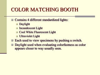 COLOR MATCHING BOOTH
 Contains 4 different standardized lights:
    Daylight
    Incandescent Light
    Cool White Fluorescent Light
    Ultraviolet Light
 Each used to view specimens by pushing a switch.
 Daylight used when evaluating colorfastness as color
  appears closer to way usually seen.
 
