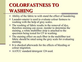 COLORFASTNESS TO
WASHING
 Ability of the fabric to with stand the effect of laundering.
 Launder-ometer is used to evaluate colour fastness to
    washing with the help of grey scales.
   The washing of fabric results in the removal of dye,
    therefore staining can occur, inorder to determine the
    staining, a white multifiber strip is attached to the
    specimen being tested for CF to washing.
   The staining effect on each fiber in the multifiber test
    fabric should be rated using the grey scale for evaluating
    staining.
   It is checked afterwards for the effects of bleeding or
    colour migration.
   AATCC standard detergent 124 used.
 