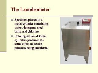 The Laundrometer
 Specimen placed in a
  metal cylinder containing
  water, detergent, steel
  balls, and chlorine.
 Rotating action of these
  cylinders produces the
  same effect as textile
  products being laundered.
 