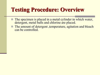Testing Procedure: Overview
 The specimen is placed in a metal cylinder in which water,
  detergent, metal balls and chlorine are placed.
 The amount of detergent ,temperature, agitation and bleach
  can be controlled.
 