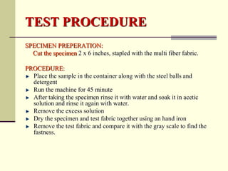 TEST PROCEDURE
SPECIMEN PREPERATION:
  Cut the specimen 2 x 6 inches, stapled with the multi fiber fabric.

PROCEDURE:
  Place the sample in the container along with the steel balls and
  detergent
  Run the machine for 45 minute
  After taking the specimen rinse it with water and soak it in acetic
  solution and rinse it again with water.
  Remove the excess solution
  Dry the specimen and test fabric together using an hand iron
  Remove the test fabric and compare it with the gray scale to find the
  fastness.
 