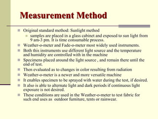 Measurement Method
 Original standard method: Sunlight method
        samples are placed in a glass cabinet and exposed to sun light from
         9 am-3 pm. It is time consumable process.
   Weather-o-meter and Fade-o-meter most widely used instruments.
   Both this instruments use different light source and the temperature
    and humidity are controlled with in the machine
   Specimens placed around the light source , and remain there until the
    end of test.
   Then evaluated as to changes in color resulting from radiation
   Weather-o-meter is a newer and more versatile machine
   It enables specimen to be sprayed with water during the test, if desired.
   It also is able to alternate light and dark periods if continuous light
    exposure is not desired.
   These conditions are used in the Weather-o-meter to test fabric for
    such end uses as outdoor furniture, tents or rainwear.
 
