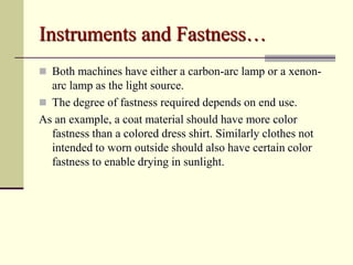 Instruments and Fastness…
 Both machines have either a carbon-arc lamp or a xenon-
  arc lamp as the light source.
 The degree of fastness required depends on end use.
As an example, a coat material should have more color
  fastness than a colored dress shirt. Similarly clothes not
  intended to worn outside should also have certain color
  fastness to enable drying in sunlight.
 