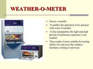 WEATHER-O-METER

          Newer, versatile.
           It enables the specimen to be sprayed
           with water if needed.
          It also manipulates the light and dark
           period if continuous exposure is not
           needed.
          These make it most suitable for testing
           fabrics for end uses like outdoor
           furniture, tenting or rainwear.
 