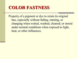 COLOR FASTNESS
Property of a pigment or dye to retain its original
  hue, especially without fading, running, or
  changing when wetted, washed, cleaned; or stored
  under normal conditions when exposed to light,
  heat, or other influences.
 