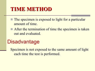 TIME METHOD
  The specimen is exposed to light for a particular
   amount of time.
  After the termination of time the specimen is taken
   out and evaluated.

Disadvantage
 Specimen is not exposed to the same amount of light
   each time the test is performed.
 