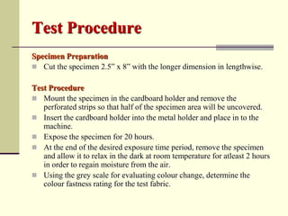 Test Procedure
Specimen Preparation
 Cut the specimen 2.5” x 8” with the longer dimension in lengthwise.

Test Procedure
 Mount the specimen in the cardboard holder and remove the
   perforated strips so that half of the specimen area will be uncovered.
 Insert the cardboard holder into the metal holder and place in to the
   machine.
 Expose the specimen for 20 hours.
 At the end of the desired exposure time period, remove the specimen
   and allow it to relax in the dark at room temperature for atleast 2 hours
   in order to regain moisture from the air.
 Using the grey scale for evaluating colour change, determine the
   colour fastness rating for the test fabric.
 
