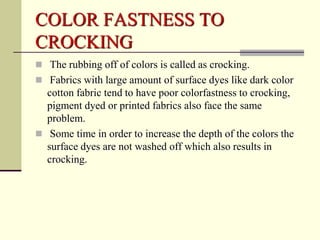 COLOR FASTNESS TO
CROCKING
 The rubbing off of colors is called as crocking.
 Fabrics with large amount of surface dyes like dark color
  cotton fabric tend to have poor colorfastness to crocking,
  pigment dyed or printed fabrics also face the same
  problem.
 Some time in order to increase the depth of the colors the
  surface dyes are not washed off which also results in
  crocking.
 