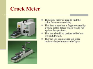 Crock Meter
               The crock meter is used to find the
                color fastness to crocking.
               This instrument has a finger covered by
                a white cotton fabric which would rub
                against the specimen.
               This test should be performed both as
                wet and dry test.
               The wet test is an severe test since
                moisture helps in removal of dyes
 