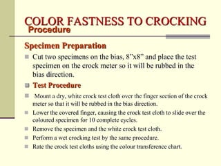 COLOR FASTNESS TO CROCKING
 Procedure
Specimen Preparation
 Cut two specimens on the bias, 8”x8” and place the test
  specimen on the crock meter so it will be rubbed in the
  bias direction.
 Test Procedure
 Mount a dry, white crock test cloth over the finger section of the crock
    meter so that it will be rubbed in the bias direction.
   Lower the covered finger, causing the crock test cloth to slide over the
    coloured specimen for 10 complete cycles.
   Remove the specimen and the white crock test cloth.
   Perform a wet crocking test by the same procedure.
   Rate the crock test cloths using the colour transference chart.
 