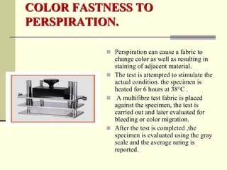 COLOR FASTNESS TO
PERSPIRATION.

           Perspiration can cause a fabric to
            change color as well as resulting in
            staining of adjacent material.
           The test is attempted to stimulate the
            actual condition. the specimen is
            heated for 6 hours at 38°C .
           A multifibre test fabric is placed
            against the specimen, the test is
            carried out and later evaluated for
            bleeding or color migration.
           After the test is completed ,the
            specimen is evaluated using the gray
            scale and the average rating is
            reported.
 