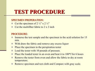 TEST PROCEDURE
SPECIMEN PREPERATION:
 Cut the specimen of 2 ¼” x 2 ¼”
 Cut the multifiber fabric to 2 x 2 inch

PROCEDURE:
 Immerse the test sample and the specimen in the acid solution for 15
  min.
 With draw the fabric and remove any excess liquor
 Place the specimen in the perspiration tester
 Load the tester with 10 pounds of pressure.
 Place the loaded tester in an oven and heat it to 100*f for 6 hours
 Remove the tester from oven and allow the fabric to dry at room
  temperature.
 Remove specimen and test cloth and Compare with gray scale.
 