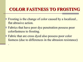 COLOR FASTNESS TO FROSTING

 Frosting is the change of color caused by a localized ,
  flat abrasive action.
 Fabrics that have poor dye penetration possess poor
  colorfastness to frosting.
 Fabric that are cross dyed also possess poor color
  fastness (due to differences in the abrasion resistance)
  .
 