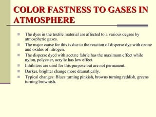COLOR FASTNESS TO GASES IN
ATMOSPHERE
   The dyes in the textile material are affected to a various degree by
    atmospheric gases.
   The major cause for this is due to the reaction of disperse dye with ozone
    and oxides of nitrogen.
   The disperse dyed with acetate fabric has the maximum effect while
    nylon, polyester, acrylic has low effect.
   Inhibitors are used for this purpose but are not permanent.
   Darker, brighter change more dramatically.
   Typical changes: Blues turning pinkish, browns turning reddish, greens
    turning brownish.
 