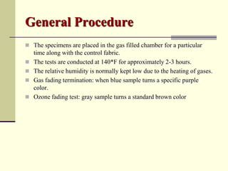 General Procedure
 The specimens are placed in the gas filled chamber for a particular
    time along with the control fabric.
   The tests are conducted at 140*F for approximately 2-3 hours.
   The relative humidity is normally kept low due to the heating of gases.
   Gas fading termination: when blue sample turns a specific purple
    color.
   Ozone fading test: gray sample turns a standard brown color
 