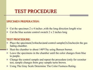 TEST PROCEDURE
SPECIMEN PREPERATION:

 Cut the specimen 2 x 4 inches ,with the long direction length wise
 Cut the blue acetate control swatch 2 x 2 inches long

TEST PROCEDURE:
 Place the specimen(2x4inches)and control sample(2x2inches)in the gas
  fading chamber.
 Heat the chamber to about 140*f by using Bunsen burner.
 Leave the specimens in the chamber until the color changes from blue
  to purple.
 Change the control sample and repeat the procedure (only for ozoniter
  test, sample changes from grey sample turns brown.
 Using The Gray Scale Determine The Color Fastness Rating.
 