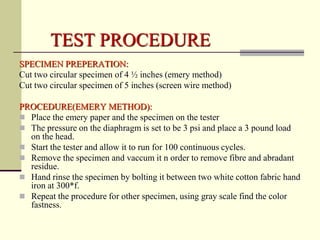 TEST PROCEDURE
SPECIMEN PREPERATION:
Cut two circular specimen of 4 ½ inches (emery method)
Cut two circular specimen of 5 inches (screen wire method)

PROCEDURE(EMERY METHOD):
 Place the emery paper and the specimen on the tester
 The pressure on the diaphragm is set to be 3 psi and place a 3 pound load
  on the head.
 Start the tester and allow it to run for 100 continuous cycles.
 Remove the specimen and vaccum it n order to remove fibre and abradant
  residue.
 Hand rinse the specimen by bolting it between two white cotton fabric hand
  iron at 300*f.
 Repeat the procedure for other specimen, using gray scale find the color
  fastness.
 