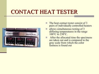 CONTACT HEAT TESTER
          The heat contact tester consist of 3
           pairs of individually controlled heaters
          allows simultaneous testing of 3
           differing temperatures in the range
           100°C to 230°C.
          After the allocated time the specimens
           are taken out and is compared to the
           gray scale from which the color
           fastness is found out
 